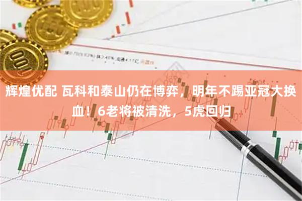 辉煌优配 瓦科和泰山仍在博弈，明年不踢亚冠大换血！6老将被清洗，5虎回归