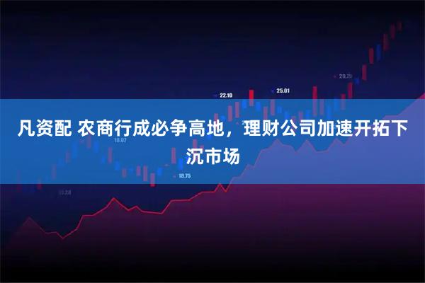 凡资配 农商行成必争高地，理财公司加速开拓下沉市场