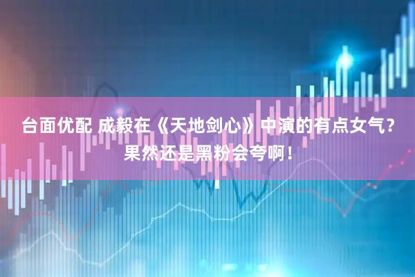 台面优配 成毅在《天地剑心》中演的有点女气？果然还是黑粉会夸啊！