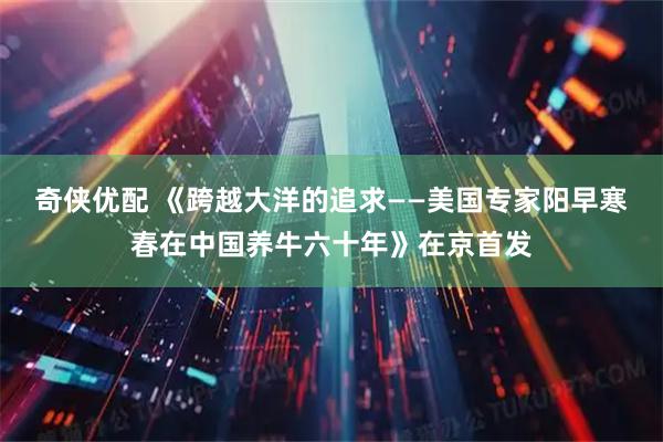 奇侠优配 《跨越大洋的追求——美国专家阳早寒春在中国养牛六十年》在京首发