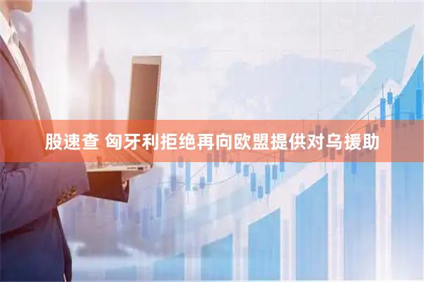 股速查 匈牙利拒绝再向欧盟提供对乌援助