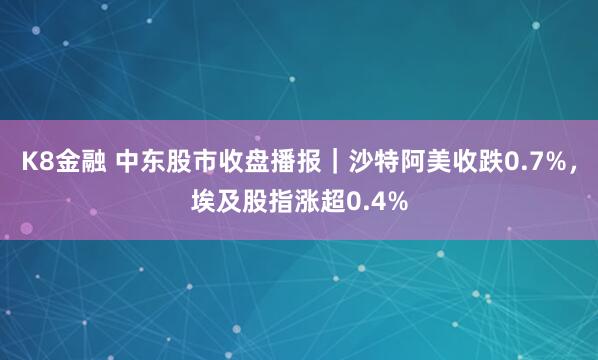K8金融 中东股市收盘播报｜沙特阿美收跌0.7%，埃及股指涨超0.4%