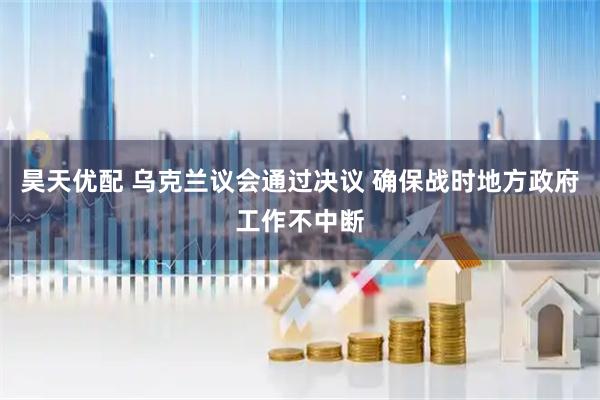 昊天优配 乌克兰议会通过决议 确保战时地方政府工作不中断