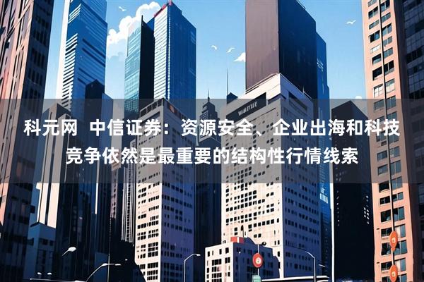 科元网  中信证券：资源安全、企业出海和科技竞争依然是最重要的结构性行情线索