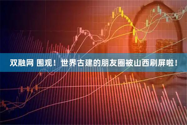 双融网 围观！世界古建的朋友圈被山西刷屏啦！