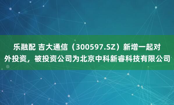 乐融配 吉大通信（300597.SZ）新增一起对外投资，被投资公司为北京中科新睿科技有限公司