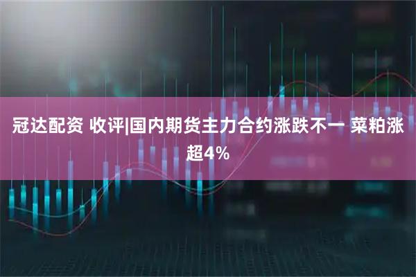 冠达配资 收评|国内期货主力合约涨跌不一 菜粕涨超4%