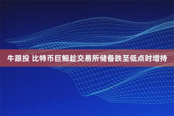 牛跟投 比特币巨鲸趁交易所储备跌至低点时增持
