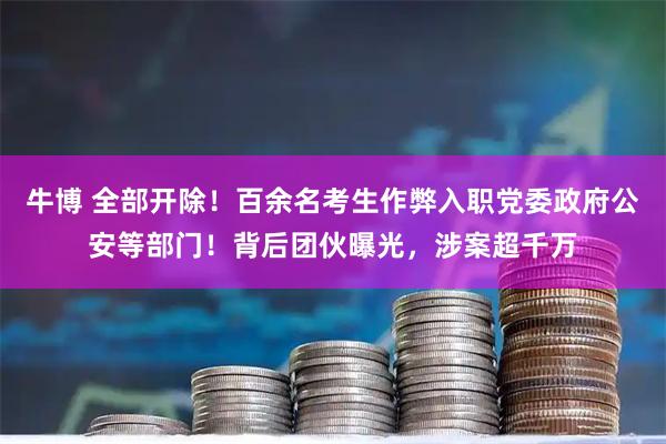 牛博 全部开除！百余名考生作弊入职党委政府公安等部门！背后团伙曝光，涉案超千万