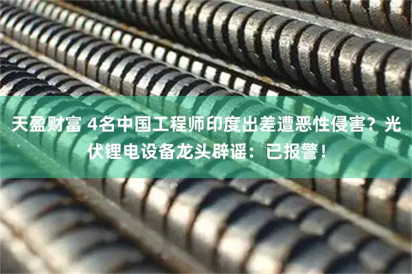 天盈财富 4名中国工程师印度出差遭恶性侵害？光伏锂电设备龙头辟谣：已报警！