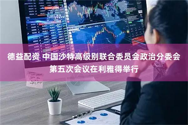 德益配资 中国沙特高级别联合委员会政治分委会第五次会议在利雅得举行