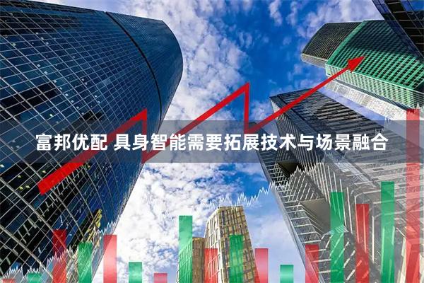 富邦优配 具身智能需要拓展技术与场景融合