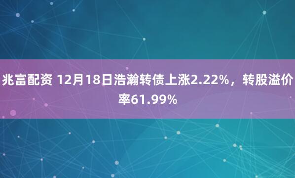 兆富配资 12月18日浩瀚转债上涨2.22%，转股溢价率61.99%