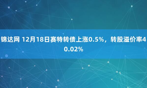 锦达网 12月18日赛特转债上涨0.5%，转股溢价率40.02%