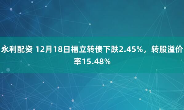永利配资 12月18日福立转债下跌2.45%，转股溢价率15.48%