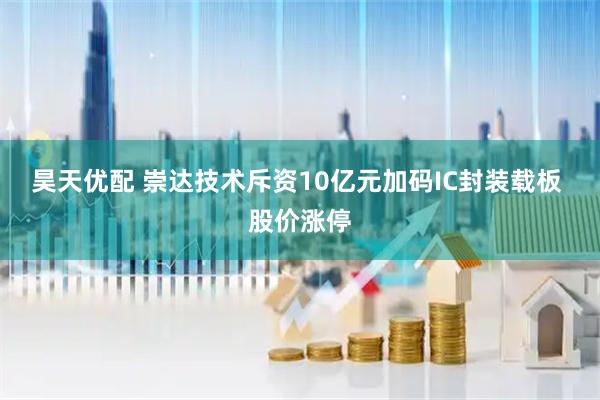 昊天优配 崇达技术斥资10亿元加码IC封装载板 股价涨停