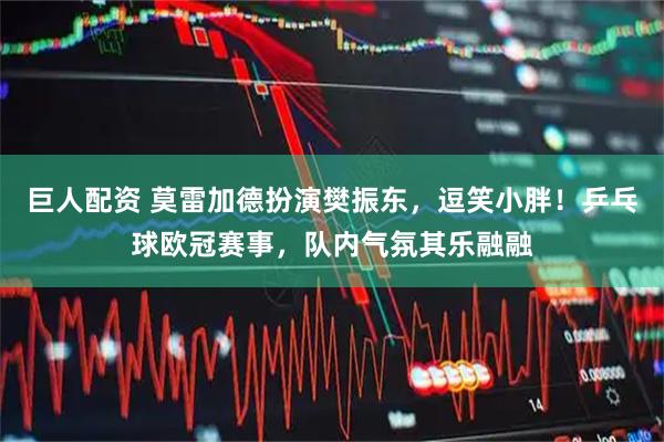 巨人配资 莫雷加德扮演樊振东，逗笑小胖！乒乓球欧冠赛事，队内气氛其乐融融