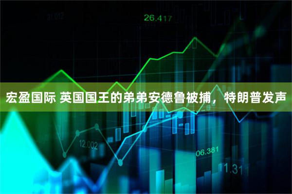 宏盈国际 英国国王的弟弟安德鲁被捕，特朗普发声