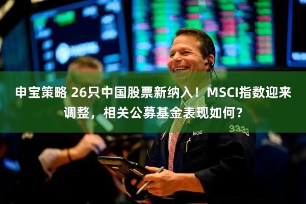 申宝策略 26只中国股票新纳入！MSCI指数迎来调整，相关公募基金表现如何？