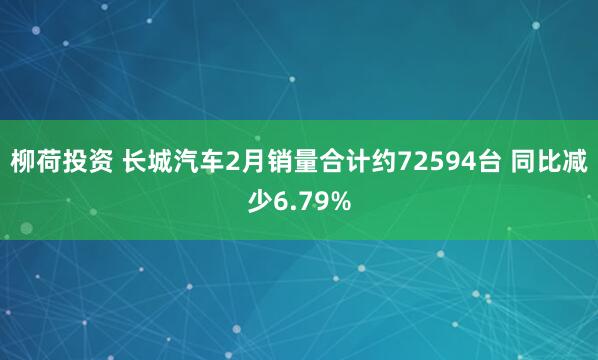 柳荷投资 长城汽车2月销量合计约72594台 同比减少6.79%