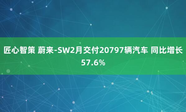 匠心智策 蔚来-SW2月交付20797辆汽车 同比增长57.6%
