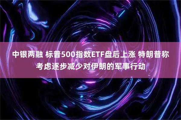 中银两融 标普500指数ETF盘后上涨 特朗普称考虑逐步减少对伊朗的军事行动