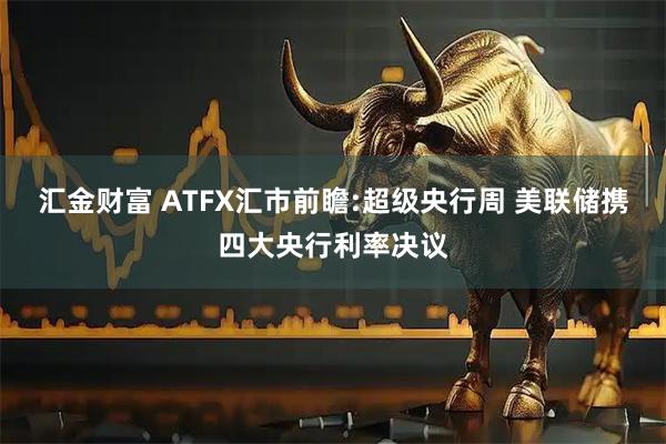 汇金财富 ATFX汇市前瞻:超级央行周 美联储携四大央行利率决议